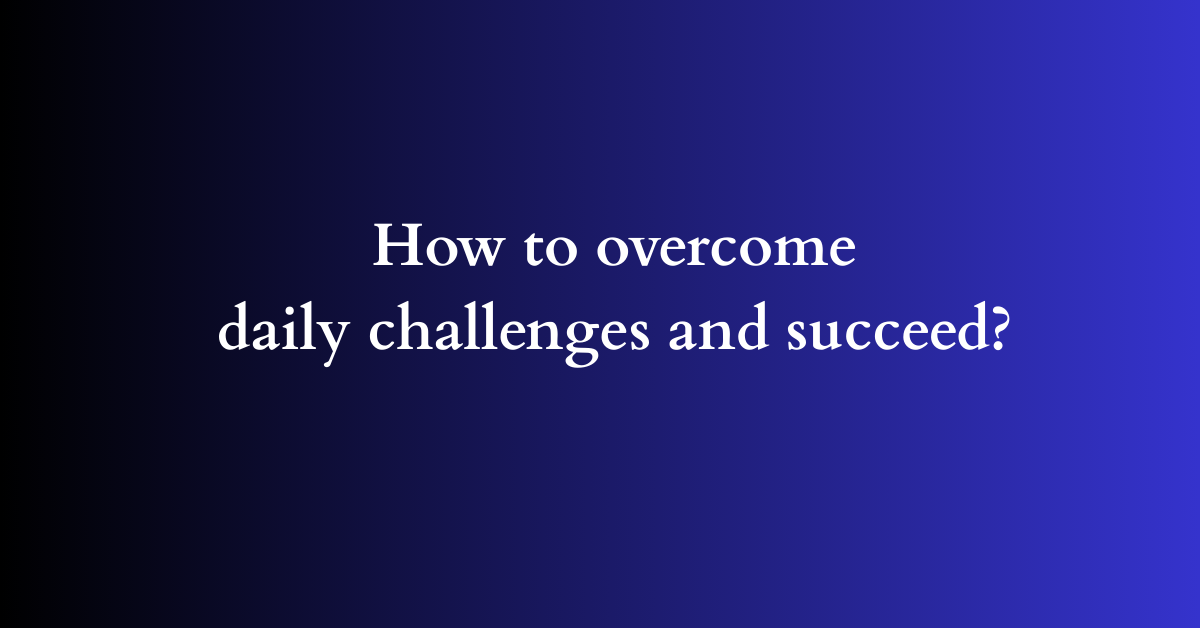 How to overcome daily challenges and succeed?