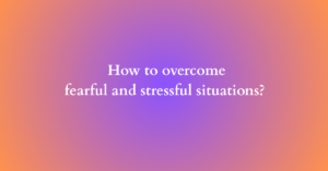 How to overcome fearful and stressful situations?