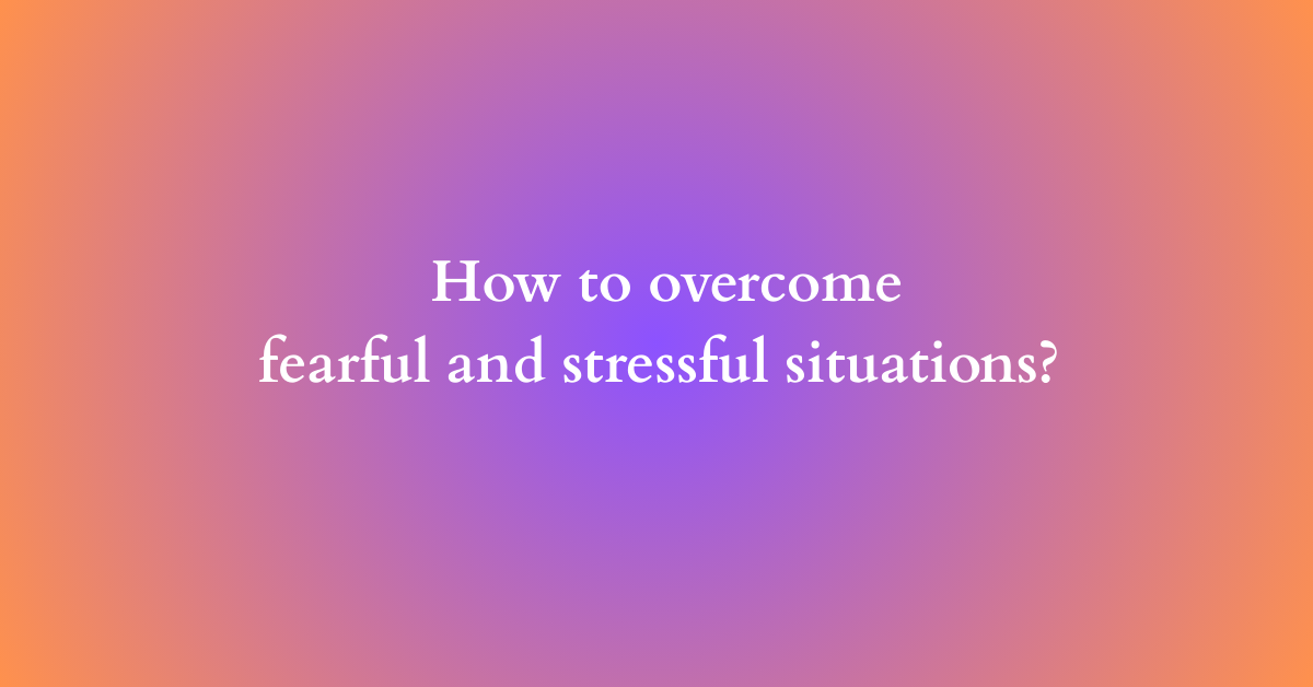 How to overcome fearful and stressful situations?